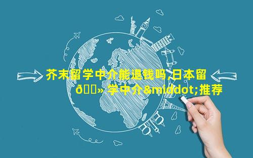 芥末留学中介能退钱吗,日本留 🌻 学中介·推荐芥末留学